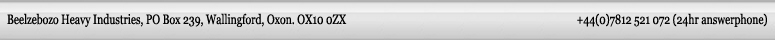 Beelzebozo heavy industries PO Box 239, Wallingford, Oxon. OX10 0ZX +44(0)7812 521 072 (24hr answerphone)
